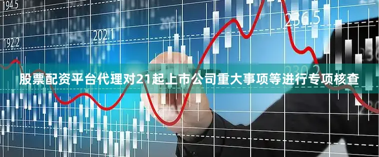 股票配资平台代理对21起上市公司重大事项等进行专项核查