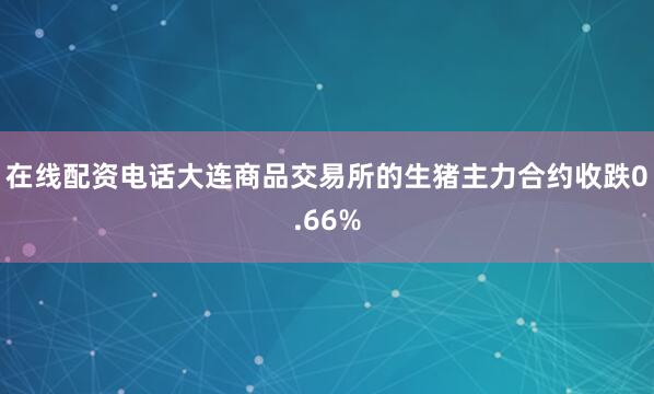 在线配资电话大连商品交易所的生猪主力合约收跌0.66%
