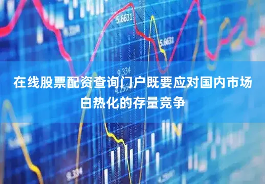 在线股票配资查询门户既要应对国内市场白热化的存量竞争