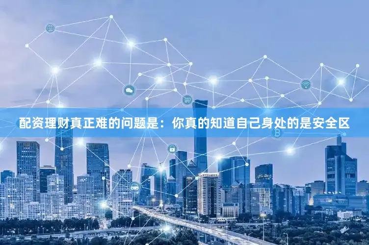 配资理财真正难的问题是：你真的知道自己身处的是安全区