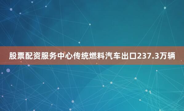 股票配资服务中心传统燃料汽车出口237.3万辆